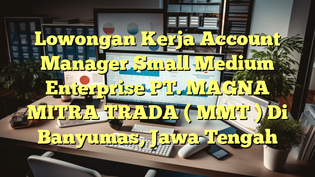 Lowongan Kerja Account Manager Small Medium Enterprise PT. MAGNA MITRA TRADA ( MMT ) Di Banyumas, Jawa Tengah