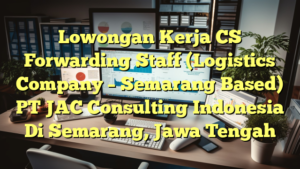 Lowongan Kerja CS Forwarding Staff (Logistics Company – Semarang Based) PT JAC Consulting Indonesia Di Semarang, Jawa Tengah