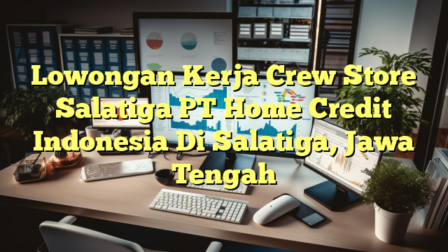 Lowongan Kerja Crew Store Salatiga PT Home Credit Indonesia Di Salatiga, Jawa Tengah