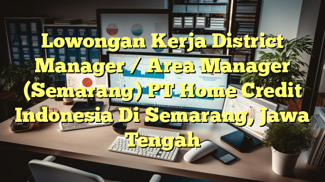 Lowongan Kerja District Manager / Area Manager (Semarang) PT Home Credit Indonesia Di Semarang, Jawa Tengah