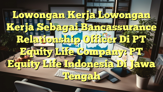 Lowongan Kerja Lowongan Kerja Sebagai Bancassurance Relationship Officer Di PT Equity Life Company: PT Equity Life Indonesia Di Jawa Tengah