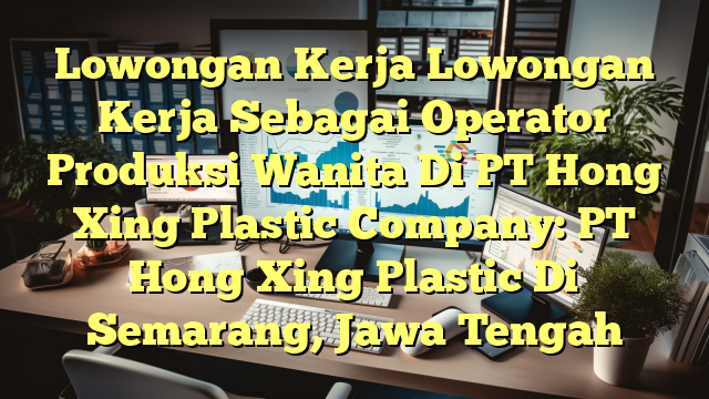 Lowongan Kerja Lowongan Kerja Sebagai Operator Produksi Wanita Di PT Hong Xing Plastic Company: PT Hong Xing Plastic Di Semarang, Jawa Tengah