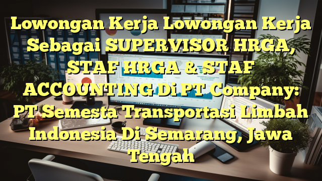 Lowongan Kerja Lowongan Kerja Sebagai SUPERVISOR HRGA, STAF HRGA & STAF ACCOUNTING Di PT Company: PT Semesta Transportasi Limbah Indonesia Di Semarang, Jawa Tengah