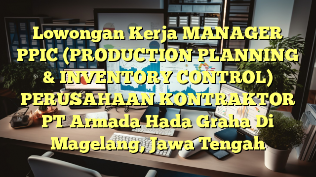 Lowongan Kerja MANAGER PPIC (PRODUCTION PLANNING & INVENTORY CONTROL) PERUSAHAAN KONTRAKTOR PT Armada Hada Graha Di Magelang, Jawa Tengah