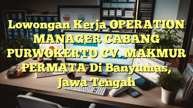 Lowongan Kerja OPERATION MANAGER CABANG PURWOKERTO CV. MAKMUR PERMATA Di Banyumas, Jawa Tengah