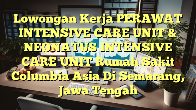 Lowongan Kerja PERAWAT INTENSIVE CARE UNIT & NEONATUS INTENSIVE CARE UNIT Rumah Sakit Columbia Asia Di Semarang, Jawa Tengah