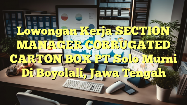 Lowongan Kerja SECTION MANAGER CORRUGATED CARTON BOX PT Solo Murni Di Boyolali, Jawa Tengah