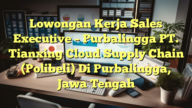 Lowongan Kerja Sales Executive – Purbalingga PT. Tianxing Cloud Supply Chain (Polibeli) Di Purbalingga, Jawa Tengah