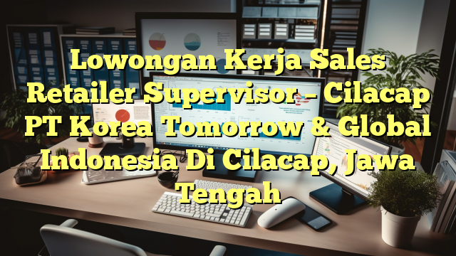 Lowongan Kerja Sales Retailer Supervisor – Cilacap PT Korea Tomorrow & Global  Indonesia Di Cilacap, Jawa Tengah