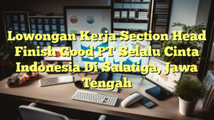 Lowongan Kerja Section Head Finish Good PT Selalu Cinta Indonesia Di Salatiga, Jawa Tengah