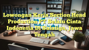 Lowongan Kerja Section Head Production PT Selalu Cinta Indonesia Di Salatiga, Jawa Tengah