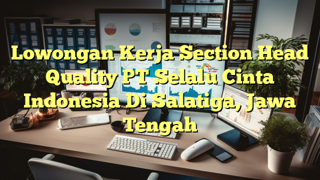 Lowongan Kerja Section Head Quality PT Selalu Cinta Indonesia Di Salatiga, Jawa Tengah