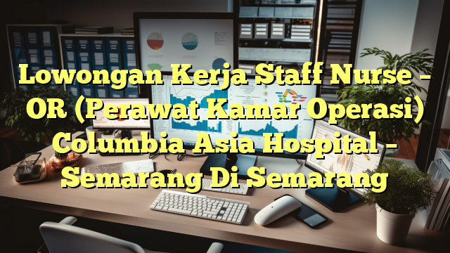 Lowongan Kerja Staff Nurse – OR (Perawat Kamar Operasi) Columbia Asia Hospital – Semarang Di Semarang