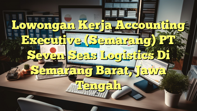 Lowongan Kerja Accounting Executive (Semarang) PT Seven Seas Logistics Di Semarang Barat, Jawa Tengah