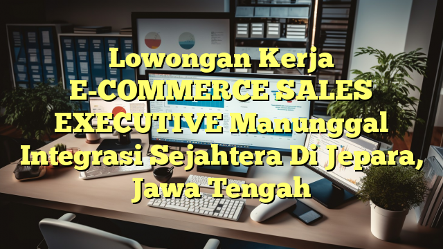 Lowongan Kerja E-COMMERCE SALES EXECUTIVE Manunggal Integrasi Sejahtera Di Jepara, Jawa Tengah