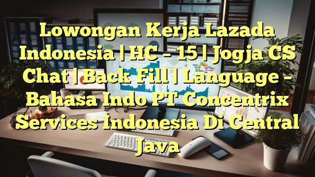 Lowongan Kerja Lazada Indonesia | HC – 15 | Jogja CS Chat | Back Fill | Language – Bahasa Indo PT Concentrix Services Indonesia Di Central Java