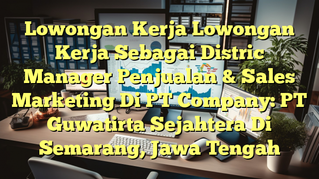 Lowongan Kerja Lowongan Kerja Sebagai Distric Manager Penjualan & Sales Marketing Di PT Company: PT Guwatirta Sejahtera Di Semarang, Jawa Tengah