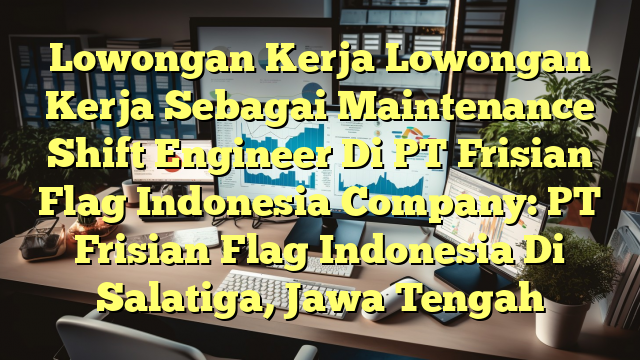 Lowongan Kerja Lowongan Kerja Sebagai Maintenance Shift Engineer Di PT Frisian Flag Indonesia Company: PT Frisian Flag Indonesia Di Salatiga, Jawa Tengah