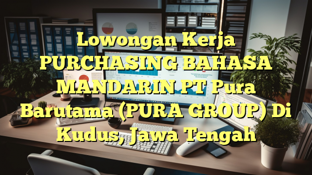 Lowongan Kerja PURCHASING BAHASA MANDARIN PT Pura Barutama (PURA GROUP) Di Kudus, Jawa Tengah