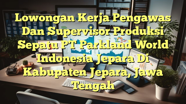 Lowongan Kerja Pengawas Dan Supervisor Produksi Sepatu PT Parkland World Indonesia Jepara Di Kabupaten Jepara, Jawa Tengah