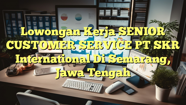 Lowongan Kerja SENIOR CUSTOMER SERVICE PT SKR International Di Semarang, Jawa Tengah