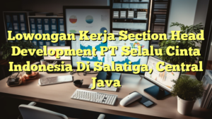 Lowongan Kerja Section Head Development PT Selalu Cinta Indonesia Di Salatiga, Central Java