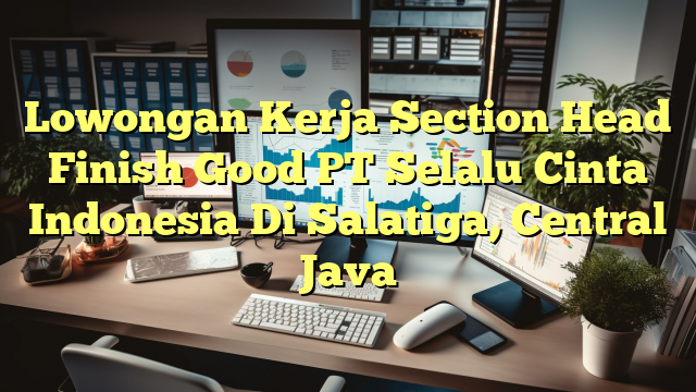 Lowongan Kerja Section Head Finish Good PT Selalu Cinta Indonesia Di Salatiga, Central Java