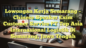 Lowongan Kerja Semarang – Chinese Speaker Exim Customer Service PT Top Asia Internasional Logistik Di Semarang, Jawa Tengah