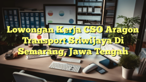 Lowongan Kerja CSO Aragon Transport Sriwijaya Di Semarang, Jawa Tengah