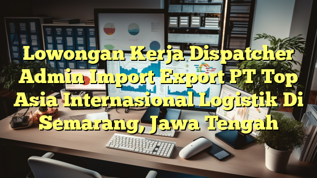 Lowongan Kerja Dispatcher Admin Import Export PT Top Asia Internasional Logistik Di Semarang, Jawa Tengah