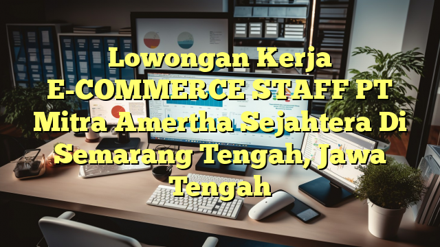 Lowongan Kerja E-COMMERCE STAFF PT Mitra Amertha Sejahtera Di Semarang Tengah, Jawa Tengah