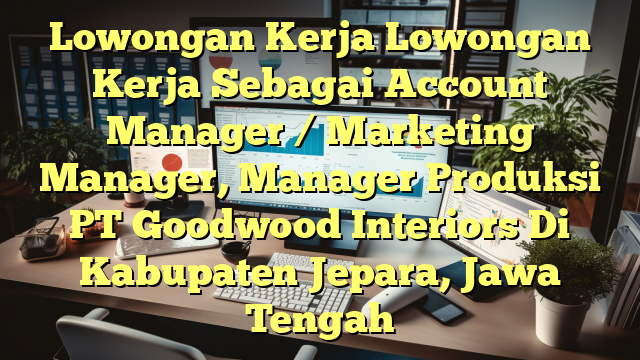 Lowongan Kerja Lowongan Kerja Sebagai Account Manager / Marketing Manager, Manager Produksi PT Goodwood Interiors Di Kabupaten Jepara, Jawa Tengah