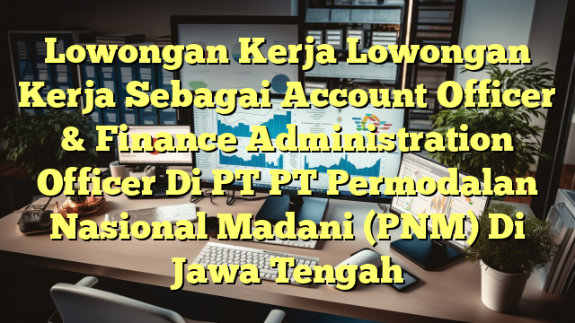 Lowongan Kerja Lowongan Kerja Sebagai Account Officer & Finance Administration Officer Di PT PT Permodalan Nasional Madani (PNM) Di Jawa Tengah