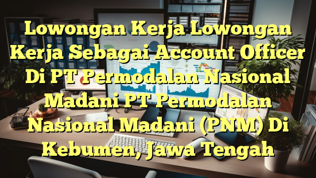 Lowongan Kerja Lowongan Kerja Sebagai Account Officer Di PT Permodalan Nasional Madani PT Permodalan Nasional Madani (PNM) Di Kebumen, Jawa Tengah