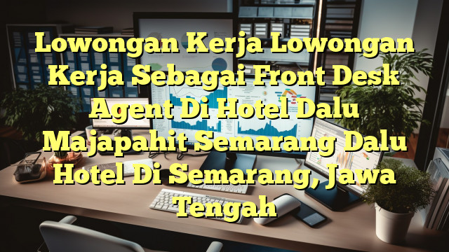 Lowongan Kerja Lowongan Kerja Sebagai Front Desk Agent Di Hotel Dalu Majapahit Semarang Dalu Hotel Di Semarang, Jawa Tengah