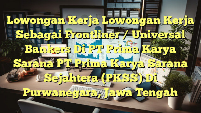 Lowongan Kerja Lowongan Kerja Sebagai Frontliner / Universal Bankers Di PT Prima Karya Sarana PT Prima Karya Sarana Sejahtera (PKSS) Di Purwanegara, Jawa Tengah