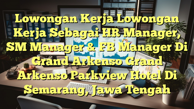 Lowongan Kerja Lowongan Kerja Sebagai HR Manager, SM Manager & FB Manager Di Grand Arkenso Grand Arkenso Parkview Hotel Di Semarang, Jawa Tengah