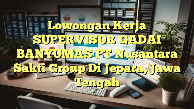 Lowongan Kerja SUPERVISOR GADAI BANYUMAS PT Nusantara Sakti Group Di Jepara, Jawa Tengah