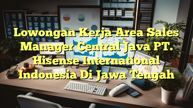 Lowongan Kerja Area Sales Manager Central Java PT. Hisense International Indonesia Di Jawa Tengah