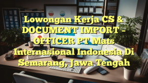 Lowongan Kerja CS & DOCUMENT IMPORT – OFFICER PT Mats Internasional Indonesia Di Semarang, Jawa Tengah