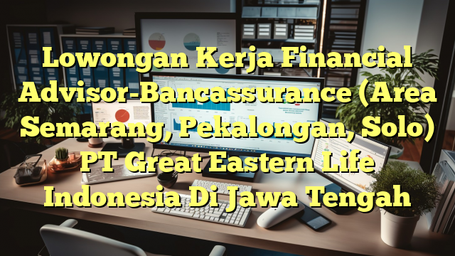 Lowongan Kerja Financial Advisor-Bancassurance (Area Semarang, Pekalongan, Solo) PT Great Eastern Life Indonesia Di Jawa Tengah