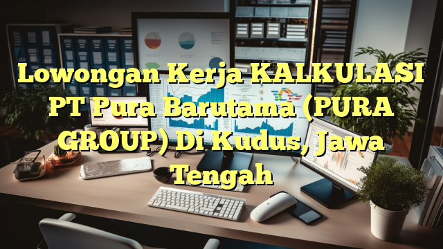 Lowongan Kerja KALKULASI PT Pura Barutama (PURA GROUP) Di Kudus, Jawa Tengah