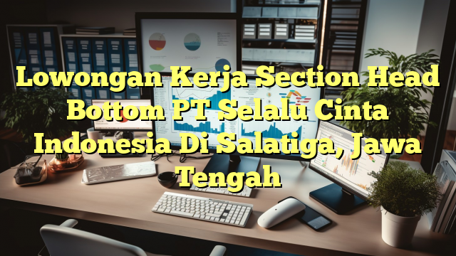 Lowongan Kerja Section Head Bottom PT Selalu Cinta Indonesia Di Salatiga, Jawa Tengah