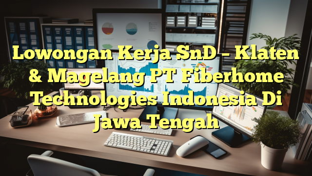 Lowongan Kerja SnD – Klaten & Magelang PT Fiberhome Technologies Indonesia Di Jawa Tengah