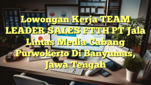 Lowongan Kerja TEAM LEADER SALES FTTH PT Jala Lintas Media Cabang Purwokerto Di Banyumas, Jawa Tengah