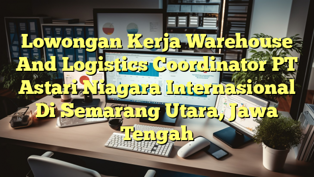 Lowongan Kerja Warehouse And Logistics Coordinator PT Astari Niagara Internasional Di Semarang Utara, Jawa Tengah