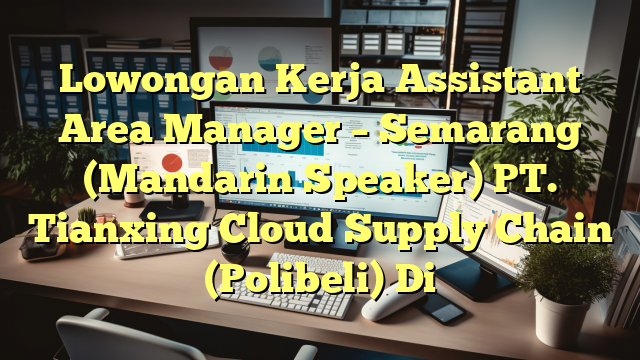 Lowongan Kerja Assistant Area Manager – Semarang (Mandarin Speaker) PT. Tianxing Cloud Supply Chain (Polibeli) Di