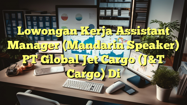 Lowongan Kerja Assistant Manager (Mandarin Speaker) PT Global Jet Cargo (J&T Cargo) Di