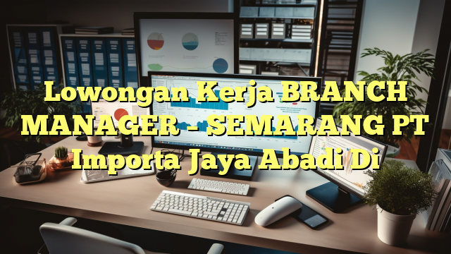 Lowongan Kerja BRANCH MANAGER – SEMARANG PT Importa Jaya Abadi Di