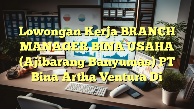 Lowongan Kerja BRANCH MANAGER BINA USAHA (Ajibarang Banyumas) PT Bina Artha Ventura Di